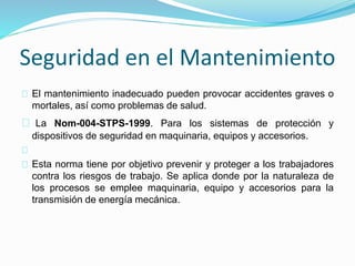 Seguridad en el Mantenimiento 
El mantenimiento inadecuado pueden provocar accidentes graves o 
mortales, así como problemas de salud. 
La Nom-004-STPS-1999. Para los sistemas de protección y 
dispositivos de seguridad en maquinaria, equipos y accesorios. 
Esta norma tiene por objetivo prevenir y proteger a los trabajadores 
contra los riesgos de trabajo. Se aplica donde por la naturaleza de 
los procesos se emplee maquinaria, equipo y accesorios para la 
transmisión de energía mecánica. 
 