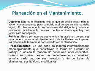 Planeación en el Mantenimiento. 
Objetivo: Este es el resultado final al que se desea llegar, más la 
acción correspondiente para cumplirlo y el tiempo en que se debe 
lograr,. El objetivo orienta los esfuerzos del dirigente y aclara el 
panorama, facilitando la previsión de las acciones que hay que 
tomar para conseguirlo. 
Políticas: Estas son normas que orientan las acciones gerenciales 
para poder conquistar el objetivo dentro de los límites que imponen 
los recursos de la empresa considerados en la planeación. 
Procedimientos: Es una serie de labores interrelacionados 
cronológicamente que constituyen la forma de efectuar un 
trabajo, e indican la manera de hacer una labor específica; 
cuando se quiere mejorar un procedimiento es necesario 
estudiar cada uno de sus métodos, a fin de tratar de 
eliminarlos, sustituirlos o modificarlos. 
 