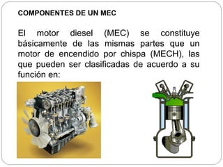 COMPONENTES DE UN MEC

El motor diesel (MEC) se constituye
básicamente de las mismas partes que un
motor de encendido por chispa (MECH), las
que pueden ser clasificadas de acuerdo a su
función en:
 