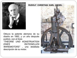 RUDOLF CHRISTIAN KARL DIESEL




Obtuvo la patente alemana de su
diseño en 1882, y un año después
publicó, con el titulo
“THEORIE UND KONSTRUKTION
EINES                  RATIONELLEN
WAREMOTORS” , una detallada
descripción de su motor.
 