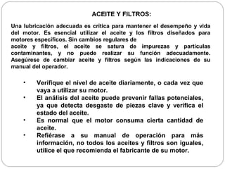 ACEITE Y FILTROS:
Una lubricación adecuada es crítica para mantener el desempeño y vida
del motor. Es esencial utilizar el aceite y los filtros diseñados para
motores específicos. Sin cambios regulares de
aceite y filtros, el aceite se satura de impurezas y partículas
contaminantes, y no puede realizar su función adecuadamente.
Asegúrese de cambiar aceite y filtros según las indicaciones de su
manual del operador.

    •    Verifique el nivel de aceite diariamente, o cada vez que
         vaya a utilizar su motor.
    •    El análisis del aceite puede prevenir fallas potenciales,
         ya que detecta desgaste de piezas clave y verifica el
         estado del aceite.
    •    Es normal que el motor consuma cierta cantidad de
         aceite.
    •    Refiérase a su manual de operación para más
         información, no todos los aceites y filtros son iguales,
         utilice el que recomienda el fabricante de su motor.
 