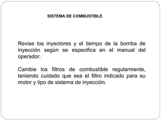 SISTEMA DE COMBUSTIBLE




Revise los inyectores y el tiempo de la bomba de
inyección según se especifica en el manual del
operador.

Cambie los filtros de combustible regularmente,
teniendo cuidado que sea el filtro indicado para su
motor y tipo de sistema de inyección.
 