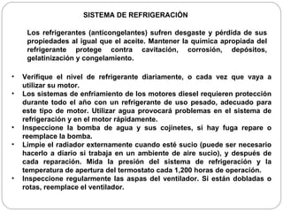 Los refrigerantes (anticongelantes) sufren desgaste y pérdida de sus propiedades al igual que el aceite. Mantener la química apropiada del refrigerante protege contra cavitación, corrosión, depósitos, gelatinización y congelamiento. SISTEMA DE REFRIGERACIÓN Verifique el nivel de refrigerante diariamente, o cada vez que vaya a utilizar su motor. Los sistemas de enfriamiento de los motores diesel requieren protección durante todo el año con un refrigerante de uso pesado, adecuado para este tipo de motor. Utilizar agua provocará problemas en el sistema de refrigeración y en el motor rápidamente. Inspeccione la bomba de agua y sus cojinetes, si hay fuga repare o reemplace la bomba. Limpie el radiador externamente cuando esté sucio (puede ser necesario hacerlo a diario si trabaja en un ambiente de aire sucio), y después de cada reparación. Mida la presión del sistema de refrigeración y la temperatura de apertura del termostato cada 1,200 horas de operación.  Inspeccione regularmente las aspas del ventilador. Si están dobladas o rotas, reemplace el ventilador. 
