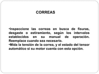 Inspeccione las correas en busca de fisuras, desgaste o estiramiento, según los intervalos establecidos en su manual de operación. Reemplace cuando sea necesario. Mida la tensión de la correa, y el estado del tensor automático si su motor cuenta con esta opción. CORREAS 