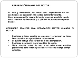 La vida y desempeño del motor varía dependiendo de las condiciones de operación y la calidad del mantenimiento.  Hacer una reparación mayor del motor antes de una falla puede evitar costosas reparaciones y la pérdida de precioso tiempo de trabajo. REPARACIÓN MAYOR DEL MOTOR CONSIDERE REALIZAR UNA REPARACIÓN MAYOR CUANDO EL MOTOR: Comienza a tener pérdida de potencia y a humear sin tener falla conocida en alguno de los componentes. Le cuesta trabajo arrancar debido a baja compresión. Comienza a consumir mayor cantidad de aceite. Tiene muchas horas de uso y se debe tomar medidas preventivas para evitar reparaciones costosas y largo tiempo  detenido. 