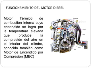 FUNCIONAMIENTO DEL MOTOR DIESEL Motor Térmico de combustión interna cuyo encendido se logra por la temperatura elevada que produce la compresión del aire en el interior del cilindro, conocido también como Motor de Encendido por Compresión (MEC) 