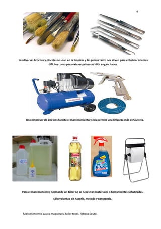 9
Mantenimiento básico maquinaria taller textil. Rebeca Souto.
Las diversas brochas y pinceles se usan en la limpieza y las pinzas tanto nos sirven para enhebrar áncoras
difíciles como para extraer pelusas o hilos enganchados.
Un compresor de aire nos facilita el mantenimiento y nos permite una limpieza más exhaustiva.
Para el mantenimiento normal de un taller no se necesitan materiales o herramientas sofisticadas.
Sólo voluntad de hacerlo, método y constancia.
 
