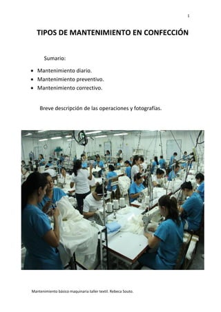 1
Mantenimiento básico maquinaria taller textil. Rebeca Souto.
TIPOS DE MANTENIMIENTO EN CONFECCIÓN
Sumario:
 Mantenimiento diario.
 Mantenimiento preventivo.
 Mantenimiento correctivo.
Breve descripción de las operaciones y fotografías.
 