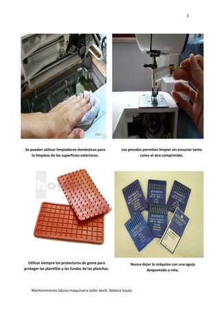 3
Mantenimiento básico maquinaria taller textil. Rebeca Souto.
Se pueden utilizar limpiadores domésticos para
la limpieza de las superficies exteriores.
Utilizar siempre los protectores de goma para
proteger las plantillas y las fundas de las planchas.
Los pinceles permiten limpiar sin ensuciar tanto
como el aire comprimido.
Nunca dejar la máquina con una aguja
despuntada o rota.
 