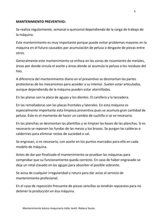 4
Mantenimiento básico maquinaria taller textil. Rebeca Souto.
MANTENIMIENTO PREVENTIVO:
Se realiza regularmente, semanal o quincenal dependiendo de la carga de trabajo de
la máquina.
Este mantenimiento es muy importante porque puede evitar problemas mayores en la
máquina en el futuro causados por acumulación de pelusa o desgaste de piezas entre
otros.
Generalmente este mantenimiento se enfoca en las zonas de rozamiento de metales,
áreas por donde circula el aceite y áreas donde se acumula la pelusa o los residuos del
hilo.
A diferencia del mantenimiento diario en el preventivo se desmontan las partes
protectoras de los mecanismos para acceder a su interior. Suelen estar articuladas,
aunque dependiendo de la máquina pueden estar atornilladas.
En las planas son la placa de agujas y los dientes. El canillero y la lanzadera.
En las remalladoras son las placas frontales y laterales. En esta máquina es
especialmente importante esta limpieza preventiva pues se acumula gran cantidad de
pelusa. Este es el momento de hacer un cambio de cuchilla si se ve necesario.
En las planchas se desmontan las plantillas y se limpian las bases de las planchas. Si es
necesario se reponen las fundas de las mesas y los brazos. Se purgan las calderas o
calderines para eliminar restos de suciedad o cal.
Se engrasan, si es necesario, con aceite en los puntos marcados para ello en cada
modelo de máquina.
Antes de dar por finalizado el mantenimiento se prueban las máquinas para
comprobar que su funcionamiento queda correcto. En caso de haber engrasado se
deja un retal clavado en las agujas para absorber el posible sobrante.
Se avisa de cualquier irregularidad o rotura para dar aviso al servicio de
mantenimiento profesional.
En el caso de reposición frecuente de piezas sencillas se tendrán repuestos para no
detener la producción en ésa máquina.
 