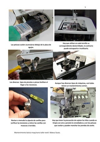 5
Mantenimiento básico maquinaria taller textil. Rebeca Souto.
Las pelusas suelen acumularse debajo de la placa de
agujas.
Hay que utilizar en cada tornillo su
correspondiente destornillador, lo contrario
puede estropearlo e inutilizarlo.
Los diversos tipos de pinceles o pinzas facilitan el
llegar a los recovecos.
Aunque hay diversos tipos de máquinas, casi todas
tienen un mantenimiento común.
Revisar a menudo la cápsula de canillas para
verificar las tensiones y retirar las canillas con
muescas o torcidas.
Hay que tener la precaución de sujetar los hilos cuando se
limpia con aire a presión la remalladora y con las pelusas
que vuelan y pueden manchar las prendas de aceite.
 