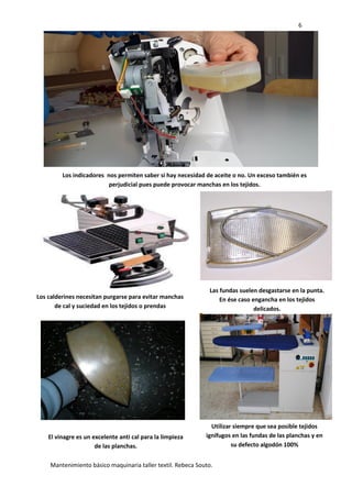6
Mantenimiento básico maquinaria taller textil. Rebeca Souto.
Los indicadores nos permiten saber si hay necesidad de aceite o no. Un exceso también es
perjudicial pues puede provocar manchas en los tejidos.
Los calderines necesitan purgarse para evitar manchas
de cal y suciedad en los tejidos o prendas
Las fundas suelen desgastarse en la punta.
En ése caso engancha en los tejidos
delicados.
El vinagre es un excelente anti cal para la limpieza
de las planchas.
Utilizar siempre que sea posible tejidos
ignífugos en las fundas de las planchas y en
su defecto algodón 100%
 