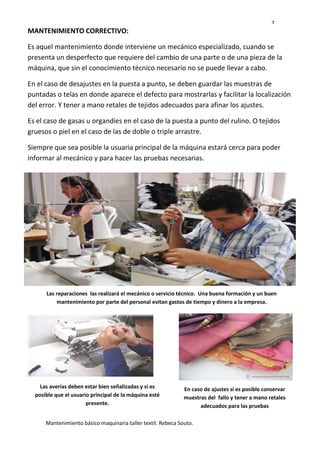 7
Mantenimiento básico maquinaria taller textil. Rebeca Souto.
MANTENIMIENTO CORRECTIVO:
Es aquel mantenimiento donde interviene un mecánico especializado, cuando se
presenta un desperfecto que requiere del cambio de una parte o de una pieza de la
máquina, que sin el conocimiento técnico necesario no se puede llevar a cabo.
En el caso de desajustes en la puesta a punto, se deben guardar las muestras de
puntadas o telas en donde aparece el defecto para mostrarlas y facilitar la localización
del error. Y tener a mano retales de tejidos adecuados para afinar los ajustes.
Es el caso de gasas u organdíes en el caso de la puesta a punto del rulino. O tejidos
gruesos o piel en el caso de las de doble o triple arrastre.
Siempre que sea posible la usuaria principal de la máquina estará cerca para poder
informar al mecánico y para hacer las pruebas necesarias.
Las reparaciones las realizará el mecánico o servicio técnico. Una buena formación y un buen
mantenimiento por parte del personal evitan gastos de tiempo y dinero a la empresa.
Las averías deben estar bien señalizadas y si es
posible que el usuario principal de la máquina esté
presente.
En caso de ajustes si es posible conservar
muestras del fallo y tener a mano retales
adecuados para las pruebas
 