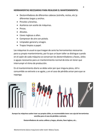 8
Mantenimiento básico maquinaria taller textil. Rebeca Souto.
HERRAMIENTAS NECESARIAS PARA REALIZAR EL MANTENIMIENTO:
 Destornilladores de diferentes cabezas (estrella, rectos, etc.)y
diferentes largos y anchos.
 Pinceles y brochas.
 Aceiteras con aceite de máquinas.
 Pinzas.
 Alicates.
 Llaves inglesas o allen.
 Compresor de aire con pistola.
 Limpiador general y vinagre.
 Trapos limpios o papel.
Las máquinas lo usual es que traigan de serie las herramientas necesarias
para su propio mantenimiento, por lo que un buen taller se distingue cuando
en el cajón de cada máquina se conservan los destornilladores y llaves, útiles
o agujas necesarios para un mantenimiento normal de ésta sin tener que
interrumpir el ritmo de producción.
En el mantenimiento diario se debe velar por que ninguna pieza, útil o
consumible se extravíe o se agote, y en el caso de pérdida avisar para que se
reponga.
Aunque las máquinas suelen traer sus propios útiles, es recomendable tener una caja de herramientas
sencillas para el caso de pérdida o extravío.
Destornilladores de varios calibres y largos, alicates, llave inglesa, etc…
 