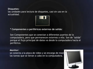 Disquetes:
las unidades para lectura de disquetes, casi sin uso en la
actualidad.




  * Componentes o periféricos externos de salida:

  Son Componentes que se conectan a diferentes puertos de la
  computadora, pero que permanecen externos a ella. Son de "salida"
  porque el flujo principal de datos va desde la computadora hacia el
  periférico.


 Monitor:
 se conecta a la placa de video y se encarga de mostrar
 las tareas que se llevan a cabo en la computadora.
 