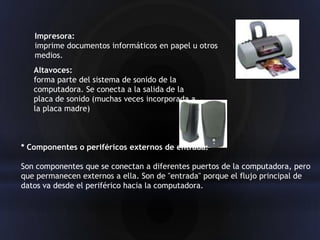 Impresora:
   imprime documentos informáticos en papel u otros
   medios.
   Altavoces:
   forma parte del sistema de sonido de la
   computadora. Se conecta a la salida de la
   placa de sonido (muchas veces incorporada a
   la placa madre)



* Componentes o periféricos externos de entrada:

Son componentes que se conectan a diferentes puertos de la computadora, pero
que permanecen externos a ella. Son de "entrada" porque el flujo principal de
datos va desde el periférico hacia la computadora.
 
