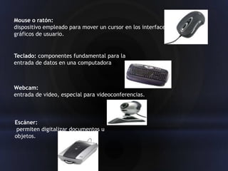 Mouse o ratón:
dispositivo empleado para mover un cursor en los interfaces
gráficos de usuario.


Teclado: componentes fundamental para la
entrada de datos en una computadora



Webcam:
entrada de video, especial para videoconferencias.



Escáner:
 permiten digitalizar documentos u
objetos.
 