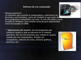 Software de una computador


Sistema operativo:
 es software que controla la computadora y administra los
servicios y sus funciones, como así también la ejecución de
otros programas compatibles con éste. El más difundido a nivel
mundial es Windows, pero existen otros de gran popularidad
como los basados en UNIX.


 * Aplicaciones del usuario: son los programas que
 instala el usuario y que se ejecutan en el sistema
 operativo. Son las herramientas que emplea el usuario
 cuando usa una computadora. Pueden ser:
 navegadores, editores de texto, editores gráficos,
 antivirus, etc.
 