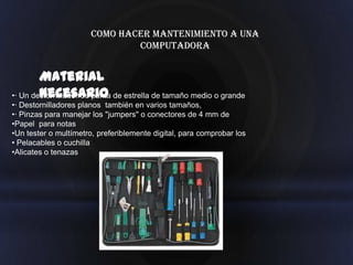 Como hacer mantenimiento a una
                               computadora


        Material
        necesario
•· Un destornillador de punta de estrella de tamaño medio o grande
•· Destornilladores planos también en varios tamaños,
•· Pinzas para manejar los "jumpers" o conectores de 4 mm de
•Papel para notas
•Un tester o multímetro, preferiblemente digital, para comprobar los
• Pelacables o cuchilla
•Alicates o tenazas
 