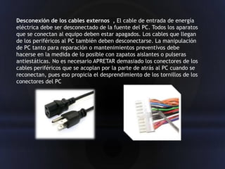 Desconexión de los cables externos , El cable de entrada de energía
eléctrica debe ser desconectado de la fuente del PC. Todos los aparatos
que se conectan al equipo deben estar apagados. Los cables que llegan
de los periféricos al PC también deben desconectarse. La manipulación
de PC tanto para reparación o mantenimientos preventivos debe
hacerse en la medida de lo posible con zapatos aislantes o pulseras
antiestáticas. No es necesario APRETAR demasiado los conectores de los
cables periféricos que se acoplan por la parte de atrás al PC cuando se
reconectan, pues eso propicia el desprendimiento de los tornillos de los
conectores del PC
 