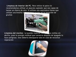 Limpieza de interior del PC. Para retirar el polvo te
  recomendamos utilizar un aparato soplador que sea capaz de
  lanzar un chorro de aire. Si utilizas una aspiradora tienes que
  utilizar una brocha o pincel para ayudar en la remoción de
  grumos




Limpieza del monitor. Le puedes inyectar aire por sus rejillas sin
abrirlo, pues la energía residual que conserva después de apagado lo
hace peligroso. Este debería destaparse solo en caso de necesitar
reparación
 
