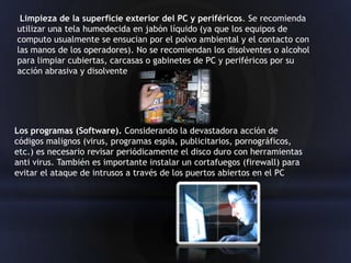 Limpieza de la superficie exterior del PC y periféricos. Se recomienda
utilizar una tela humedecida en jabón líquido (ya que los equipos de
computo usualmente se ensucian por el polvo ambiental y el contacto con
las manos de los operadores). No se recomiendan los disolventes o alcohol
para limpiar cubiertas, carcasas o gabinetes de PC y periféricos por su
acción abrasiva y disolvente




Los programas (Software). Considerando la devastadora acción de
códigos malignos (virus, programas espía, publicitarios, pornográficos,
etc.) es necesario revisar periódicamente el disco duro con herramientas
anti virus. También es importante instalar un cortafuegos (firewall) para
evitar el ataque de intrusos a través de los puertos abiertos en el PC
 