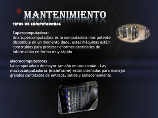 *
 Tipos de computadoras

 Supercomputadora:
 Una supercomputadora es la computadora más potente
 disponible en un momento dado, estas máquinas están
 construidas para procesar enormes cantidades de
 información en forma muy rápida

Macrocomputadoras
La computadora de mayor tamaño en uso común . Las
macrocomputadoras (mainframe) están diseñadas para manejar
grandes cantidades de entrada, salida y almacenamiento.
 