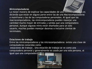 Minicomputadoras
La mejor manera de explicar las capacidades de una minicomputadora es
diciendo que están en alguna parte entre las de una Macrocomputadoras
o mainframe y las de las computadoras personales. Al igual que las
macrocomputadoras, las minicomputadoras pueden manejar una
cantidad mucho mayor de entradas y salidas que una computadora
personal. Aunque algunas minis están diseñadas para un solo
usuario, muchas pueden manejar docenas o inclusive cientos de
terminales.


Estaciones de trabajo
Entre las minicomputadoras y las microcomputadoras existe una clase de
computadoras conocidas como
 estaciones de trabajo . Una estación de trabajo se ve como una
computadora personal y generalmente es usada por una sola persona, al
igual que una computadora
 
