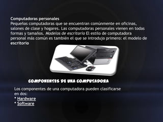 Computadoras personales
Pequeñas computadoras que se encuentran comúnmente en oficinas,
salones de clase y hogares. Las computadoras personales vienen en todas
formas y tamaños. Modelos de escritorio El estilo de computadora
personal más común es también el que se introdujo primero: el modelo de
escritorio




         COMPONENTES DE UNA COMPUTADORA
 Los componentes de una computadora pueden clasificarse
 en dos:
 * Hardware
 * Software
 
