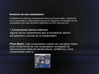 Hardware de una computadora
El hardware son todos los componentes físicos que forman parte o interactúan
con la computadora. Existen diversas formas de categorizar el hardware de una
computadora, pero aquí decidimos clasificarlo en cinco áreas que son:


1.Componentes básicos internos:
Algunos de los componentes que se encuentran dentro
del gabinete o carcaza de la computadora


Placa Madre: toda computadora cuenta con una placa madre,
pieza fundamental de una computadora, encargada de
intercomunicar todas las demás placas, periféricos y otros
componentes entre sí.
 