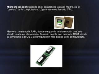 Microprocesador: ubicado en el corazón de la placa madre, es el
"cerebro" de la computadora. Lógicamente es llamado CPU.




Memoria: la memoria RAM, donde se guarda la información que está
siendo usada en el momento. También cuenta con memoria ROM, donde
se almacena la BIOS y la configuración más básica de la computadora.
 