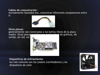 Cables de comunicación:
normalmente llamados bus, comunican diferentes componentes entre
sí.




Otras placas:
generalmente van conectadas a las bahías libres de la placa
madre. Otras placas pueden ser: aceleradora de gráficos, de
sonido, de red, etc.




Dispositivos de enfriamiento:
los más comunes son los coolers (ventiladores) y los
disipadores de calor
 