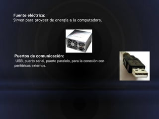 Fuente eléctrica:
Sirven para proveer de energía a la computadora.




Puertos de comunicación:
 USB, puerto serial, puerto paralelo, para la conexión con
periféricos externos.
 