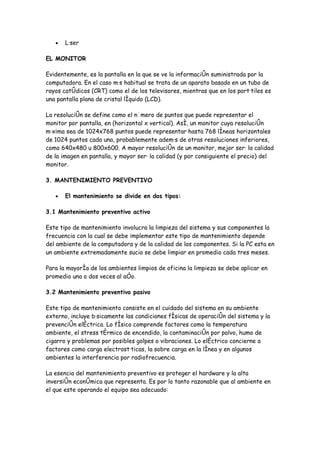 •   Láser

EL MONITOR

Evidentemente, es la pantalla en la que se ve la información suministrada por la
computadora. En el caso más habitual se trata de un aparato basado en un tubo de
rayos catódicos (CRT) como el de los televisores, mientras que en los portátiles es
una pantalla plana de cristal líquido (LCD).

La resolución se define como el número de puntos que puede representar el
monitor por pantalla, en (horizontal x vertical). Así, un monitor cuya resolución
máxima sea de 1024x768 puntos puede representar hasta 768 líneas horizontales
de 1024 puntos cada una, probablemente además de otras resoluciones inferiores,
como 640x480 u 800x600. A mayor resolución de un monitor, mejor será la calidad
de la imagen en pantalla, y mayor será la calidad (y por consiguiente el precio) del
monitor.

3. MANTENIMIENTO PREVENTIVO

   •   El mantenimiento se divide en dos tipos:

3.1 Mantenimiento preventivo activo

Este tipo de mantenimiento involucra la limpieza del sistema y sus componentes la
frecuencia con la cual se debe implementar este tipo de mantenimiento depende
del ambiente de la computadora y de la calidad de los componentes. Si la PC esta en
un ambiente extremadamente sucio se debe limpiar en promedio cada tres meses.

Para la mayoría de los ambientes limpios de oficina la limpieza se debe aplicar en
promedio una o dos veces al año.

3.2 Mantenimiento preventivo pasivo

Este tipo de mantenimiento consiste en el cuidado del sistema en su ambiente
externo, incluye básicamente las condiciones físicas de operación del sistema y la
prevención eléctrica. Lo físico comprende factores como la temperatura
ambiente, el stress térmico de encendido, la contaminación por polvo, humo de
cigarro y problemas por posibles golpes o vibraciones. Lo eléctrico concierne a
factores como carga electrostáticas, la sobre carga en la línea y en algunos
ambientes la interferencia por radiofrecuencia.

La esencia del mantenimiento preventivo es proteger el hardware y la alta
inversión económica que representa. Es por lo tanto razonable que al ambiente en
el que este operando el equipo sea adecuado:
 