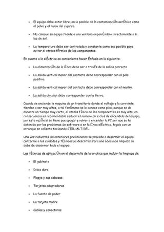 •   El equipo debe estar libre, en lo posible de la contaminación aeróbica como
       el polvo y el humo del cigarro.

   •   No coloque su equipo frente a una ventana exponiéndolo directamente a la
       luz de sol.

   •   La temperatura debe ser controlada y constante como sea posible para
       evitar el stress térmico de los componentes.

En cuanto a lo eléctrico es conveniente hacer énfasis en lo siguiente:

   •   La alimentación de la línea debe ser a través de la salida correcta

   •   La salida vertical menor del contacto debe corresponder con el polo
       positivo.

   •   La salida vertical mayor del contacto debe corresponder con el neutro.

   •   La salida circular debe corresponder con la tierra.

Cuando se enciende la maquina da un transitorio donde el voltaje y la corriente
tienden a ser muy altos, a tal fenómeno se le conoce como pico, aunque se da
durante un tiempo muy corto, el stress físico de los componentes es muy alto, en
consecuencia es recomendable reducir el numero de ciclos de encendido del equipo,
por esta razón si se tiene que apagar y volver a encender la PC por que se ha
detenido por los problemas de software o en la línea eléctrica, hágalo con un
arranque en caliente tecleando CTRL-ALT-DEL.

Una vez cubiertos los anteriores preliminares se procede a desarmar el equipo
conforme a los cuidados y técnicas ya descritas. Para una adecuada limpieza se
debe de desarmar todo el equipo.

Las técnicas de aplicación en el desarrollo de la práctica que incluirá la limpieza de:

   •   El gabinete

   •   Disco duro

   •   Flopys y sus cabezas

   •   Tarjetas adaptadoras

   •   La fuente de poder

   •   La tarjeta madre

   •   Cables y conectores
 
