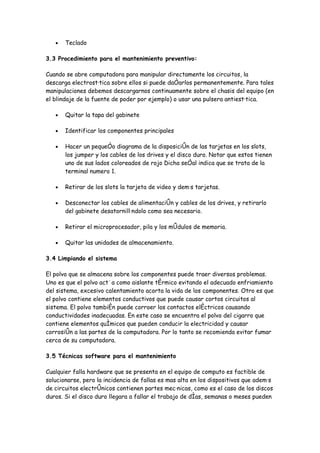 •   Teclado

3.3 Procedimiento para el mantenimiento preventivo:

Cuando se abre computadora para manipular directamente los circuitos, la
descarga electrostática sobre ellos si puede dañarlos permanentemente. Para tales
manipulaciones debemos descargarnos continuamente sobre el chasis del equipo (en
el blindaje de la fuente de poder por ejemplo) o usar una pulsera antiestática.

   •   Quitar la tapa del gabinete

   •   Identificar los componentes principales

   •   Hacer un pequeño diagrama de la disposición de las tarjetas en los slots,
       los jumper y los cables de los drives y el disco duro. Notar que estos tienen
       uno de sus lados coloreados de rojo Dicha señal indica que se trata de la
       terminal numero 1.

   •   Retirar de los slots la tarjeta de video y demás tarjetas.

   •   Desconectar los cables de alimentación y cables de los drives, y retirarlo
       del gabinete desatornillándolo como sea necesario.

   •   Retirar el microprocesador, pila y los módulos de memoria.

   •   Quitar las unidades de almacenamiento.

3.4 Limpiando el sistema

El polvo que se almacena sobre los componentes puede traer diversos problemas.
Uno es que el polvo actúa como aislante térmico evitando el adecuado enfriamiento
del sistema, excesivo calentamiento acorta la vida de los componentes. Otro es que
el polvo contiene elementos conductivos que puede causar cortos circuitos al
sistema. El polvo también puede corroer los contactos eléctricos causando
conductividades inadecuadas. En este caso se encuentra el polvo del cigarro que
contiene elementos químicos que pueden conducir la electricidad y causar
corrosión a las partes de la computadora. Por lo tanto se recomienda evitar fumar
cerca de su computadora.

3.5 Técnicas software para el mantenimiento

Cualquier falla hardware que se presenta en el equipo de computo es factible de
solucionarse, pero la incidencia de fallas es mas alta en los dispositivos que además
de circuitos electrónicos contienen partes mecánicas, como es el caso de los discos
duros. Si el disco duro llegara a fallar el trabajo de días, semanas o meses pueden
 