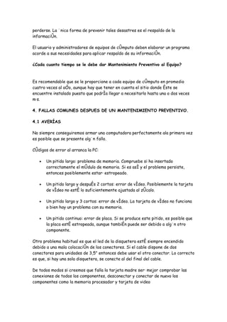 perderse. La única forma de prevenir tales desastres es el respaldo de la
información.

El usuario y administradores de equipos de cómputo deben elaborar un programa
acorde a sus necesidades para aplicar respaldo de su información.

¿Cada cuanto tiempo se le debe dar Mantenimiento Preventivo al Equipo?



Es recomendable que se le proporcione a cada equipo de cómputo en promedio
cuatro veces al año, aunque hay que tener en cuenta el sitio donde éste se
encuentre instalado puesto que podría llegar a necesitarlo hasta una o dos veces
más.

4. FALLAS COMUNES DESPUES DE UN MANTENIMIENTO PREVENTIVO.

4.1 AVERÍAS

No siempre conseguiremos armar una computadora perfectamente ala primera vez
es posible que se presente algún fallo.

Códigos de error al arranca la PC:

   •   Un pitido largo: problema de memoria. Compruebe si ha insertado
       correctamente el módulo de memoria. Si es así y el problema persiste,
       entonces posiblemente estará estropeado.

   •   Un pitido largo y después 2 cortos: error de vídeo. Posiblemente la tarjeta
       de vídeo no esté lo suficientemente ajustada al zócalo.

   •   Un pitido largo y 3 cortos: error de vídeo. La tarjeta de vídeo no funciona
       o bien hay un problema con su memoria.

   •   Un pitido continuo: error de placa. Si se produce este pitido, es posible que
       la placa esté estropeada, aunque también puede ser debido a algún otro
       componente.

Otro problema habitual es que el led de la disquetera esté siempre encendido
debido a una mala colocación de los conectores. Si el cable dispone de dos
conectores para unidades de 3,5" entonces debe usar el otro conector. Lo correcto
es que, si hay una sola disquetera, se conecte al del final del cable.

De todos modos si creemos que falla la tarjeta madre será mejor comprobar las
conexiones de todos los componentes, desconectar y conectar de nuevo los
componentes como la memoria procesador y tarjeta de video
 