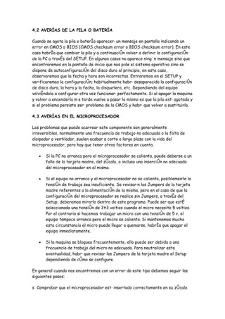 4.2 AVERÍAS DE LA PILA O BATERÍA

Cuando se agota la pila o batería aparecerá un mensaje en pantalla indicando un
error en CMOS o BIOS (CMOS checksum error o BIOS checksum error). En este
caso habría que cambiar la pila y a continuación volver a definir la configuración
de la PC a través del SETUP. En algunos casos no aparece ningún mensaje sino que
encontraremos en la pantalla de inicio que nos pide el sistema operativo sino se
dispone de autoconfiguración del disco duro al principio, en este caso,
observaremos que la fecha y hora son incorrectas. Entraremos en el SETUP y
verificaremos la configuración; habitualmente habrá desaparecido la configuración
de disco duro, la hora y la fecha, la disquetera, etc. Dependiendo del equipo
volviéndolo a configurar otra vez funcionará perfectamente. Si al apagar la maquina
y volver a encenderla más tarde vuelve a pasar lo mismo es que la pila está agotada y
si el problema persiste será problema de la CMOS y habrá que volver a sustituirla.

4.3 AVERÍAS EN EL MICROPROCESADOR

Los problemas que puede acarrear este componente son generalmente
irreversibles, normalmente una frecuencia de trabajo no adecuada o la falta de
disipador o ventilador, suelen acabar a corto o largo plazo con la vida del
microprocesador, pero hay que tener otros factores en cuenta.

   •   Si la PC no arranca pero el microprocesador se calienta, puede deberse a un
       fallo de la tarjeta madre, del zócalo, o incluso una inserción no adecuada
       del microprocesador en el mismo.

   •   Si el equipo no arranca y el microprocesador no se calienta, posiblemente la
       tensión de trabajo sea insuficiente. Se revisarán los Jumpers de la tarjeta
       madre referentes a la alimentación de la misma, pero en el caso de que la
       configuración del microprocesador se realice sin Jumpers, a través del
       Setup, deberemos mirarlo dentro de este programa. Puede ser que esté
       seleccionada una tensión de 3´3 voltios cuando el micro necesite 5 voltios.
       Por el contrario si hacemos trabajar un micro con una tensión de 5 v, el
       equipo tampoco arranca pero el micro se calienta. Si mantenemos mucho
       esta circunstancia el micro puede llegar a quemarse, habría que apagar el
       equipo inmediatamente.

   •   Si la maquina se bloquea frecuentemente, ello puede ser debido a una
       frecuencia de trabajo del micro no adecuada. Para neutralizar esta
       eventualidad, habrá que revisar los Jumpers de la tarjeta madre el Setup
       dependiendo de cómo se configure.

En general cuando nos encontremos con un error de este tipo debemos seguir los
siguientes pasos:

s Comprobar que el microprocesador está insertado correctamente en su zócalo.
 