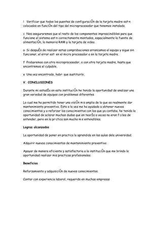 Verificar que todos los puentes de configuración de la tarjeta madre están
colocados en función del tipo del microprocesador que tenemos instalado.

c Nos aseguraremos que el resto de los componentes imprescindibles para que
funcione el sistema están correctamente montados, espacialmente la fuente de
alimentación, la memoria RAM y la tarjeta de video.

a Si después de realizar estas comprobaciones arrancamos el equipo y sigue sin
funcionar, el error está en el micro procesador o en la tarjeta madre.

f Probaremos con otro microprocesador, o con otra tarjeta madre, hasta que
encontremos el culpable.

e Una vez encontrado, habrá que sustituirlo.

V. CONCLUSIONES

Durante mi estadía en esta institución he tenido la oportunidad de analizar una
gran variedad de equipos con problemas diferentes

Lo cual me ha permitido tener una visión más amplia de lo que es realmente dar
mantenimiento preventivo. Esto a la vez me ha ayudado a obtener nuevos
conocimientos y a reforzar los conocimientos con los que ya contaba, he tenido la
oportunidad de aclarar muchas dudas que en teoría a veces no eran fáciles de
entender, pero en la práctica son mucho más entendibles.

Logros alcanzados

La oportunidad de poner en practica lo aprendido en las aulas dela universidad.

Adquirir nuevos conocimientos de mantenimiento preventivo.

Apoyar de manera eficiente y satisfactoria a la institución que me brindo la
oportunidad realizar mis practicas profesionales.

Beneficios

Reforzamiento y adquisición de nuevos conocimientos.

Contar con experiencia laboral, requerida en muchas empresas
 