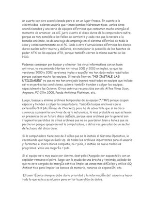 un cuarto con aire acondicionado pero si en un lugar fresco. En cuanto a la
electricidad, existen usuario que tienen bombas hidroneumáticas, varios aires
acondicionados y una serie de equipos eléctricos que consumen mucha energía al
momento de arrancar, es allí justo cuanto el disco duros de la computadora sufre,
porque es muy sensible a los fallos de corriente y cada vez que la nevera o la
bomaba enciende, se da una baja de amperaje en el sistema eléctrico de toda la
casa y consecuentemente en el PC. Dado a esta fluctuaciones eléctricas los discos
duros suelen sufrir mucho y dañarse, sin mencionar la pesadilla de las fuentes de
poder ATX de los equipos ATX, porque también corren la misma suerte de los
HDD.

Podemos comenzar por buscar y eliminar los virus informativos con un buen
antivirus, yo recomiendo Norton Antivirus 2001 y 2003 en ingles, ya que las
versiones 2000 y 2002 versiones ingles o español me han dado malos resultados
porque cuelgan mucho los equipos. Si instala Norton, "NO INSTALE LAS
UTILIDADES" ya que no me han arrojado buenos resultados en equipos que incluso
están en perfectas condiciones, además también tienden a colgar los equipos,
especialmente los Celeron. Otros antvirus reconocidos son Mc Affee Virus Scan,
Anyware, PC-Cillin 2000, Panda Antivirus Platinium, etc.

Luego, busque y elimine archivos temporales de su equipo (*.TMP) porque ocupan
espacio y tienden a colgar la computadora. También busque archivos con la
extensión CHK (Acrónimo de Checked), pero he de advertirle que si su disco
comienza a presentar archivos de esta naturaleza, lo mas probable es que estemos
en presencia de un futuro disco dañado, porque esos archivos por lo general son
fragmentos perdidos de otros archivos que no se guardaron bien o talvez que se
perdieron porque apagaron mal la computadora, o datos recuperados de un sector
defectuoso del disco duro.

Si la computadora tiene mas de 2 años que se le instalo el Sistema Operativo, le
recomiendo que haga un Back Up de todos los archivos importantes para el usuario
y formatee el Disco Duros completo, no rápido, e instale de nuevo todos los
programas. Vera una mejoría rápida.

Si el equipo esta muy sucio por dentro, destápelo (Apagado por supuesto) y con un
soplador remueva el polvo, luego con la ayuda de una brocha y teniendo cuidado de
que no este cargada de energía estática limpie las zonas mas difíciles y utilice SQ
Antiestático para limpiar los bancos de memoria, ranuras de expansión, etc.

 El buen técnico siempre debe darle prioridad a la información del usuario y hacer
todo lo que esta a su alcance para evitar la perdida de datos.
 