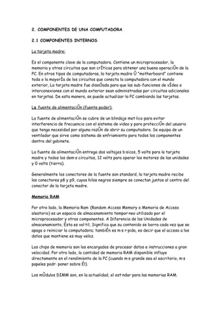 2. COMPONENTES DE UNA COMPUTADORA

2.1 COMPONENTES INTERNOS

La tarjeta madre:

Es el componente clave de la computadora. Contiene un microprocesador, la
memoria y otros circuitos que son críticos para obtener una buena operación de la
PC. En otros tipos de computadoras, la tarjeta madre ó “motherboard” contiene
toda o la mayoría de los circuitos que conecta la computadora con el mundo
exterior, La tarjeta madre fue diseñada para que las sub-funciones de vídeo e
interconexiones con el mundo exterior sean administradas por circuitos adicionales
en tarjetas. De esta manera, se puede actualizar la PC cambiando las tarjetas.

La fuente de alimentación (fuente poder):

La fuente de alimentación se cubre de un blindaje metálico para evitar
interferencia de frecuencia con el sistema de video y para protección del usuario
que tenga necesidad por alguna razón de abrir su computadora. Se equipa de un
ventilador que sirve como sistema de enfriamiento para todos los componentes
dentro del gabinete.

La fuente de alimentación entrega dos voltajes básicos, 5 volts para la tarjeta
madre y todos los demás circuitos, 12 volts para operar los motores de las unidades
y 0 volts (tierra).

Generalmente los conectores de la fuente son standard, la tarjeta madre recibe
los conectores p8 y p9, cuyos hilos negros siempre se conectan juntos al centro del
conector de la tarjeta madre.

Memoria RAM

Por otro lado, la Memoria Ram (Random Access Memory o Memoria de Acceso
aleatorio) es un espacio de almacenamiento temporáneo utilizado por el
microprocesador y otros componentes. A Diferencia de las Unidades de
almacenamiento, ésta es volátil, Significa que su contenido se borra cada vez que se
apaga o reiniciar la computadora; también es más rápida, es decir que el acceso a los
datos que mantiene es muy veloz.

Los chips de memoria son los encargados de procesar datos e instrucciones a gran
velocidad. Por otro lado, la cantidad de memoria RAM disponible influye
directamente en el rendimiento de la PC (cuando más grande sea el escritorio, más
papeles podrá poner sobre él).

Los módulos DIMM son, en la actualidad, el estándar para las memorias RAM.
 
