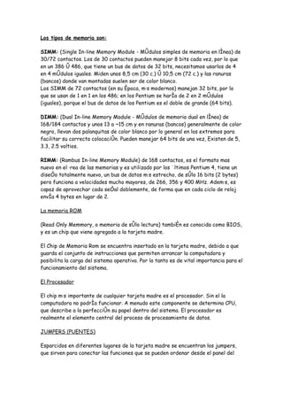 Los tipos de memoria son:

SIMM: (Single In-line Memory Module - Módulos simples de memoria en línea) de
30/72 contactos. Los de 30 contactos pueden manejar 8 bits cada vez, por lo que
en un 386 ó 486, que tiene un bus de datos de 32 bits, necesitamos usarlos de 4
en 4 módulos iguales. Miden unos 8,5 cm (30 c.) ó 10,5 cm (72 c.) y las ranuras
(bancos) donde van montadas suelen ser de color blanco.
Los SIMM de 72 contactos (en su época, más modernos) manejan 32 bits, por lo
que se usan de 1 en 1 en los 486; en los Pentium se haría de 2 en 2 módulos
(iguales), porque el bus de datos de los Pentium es el doble de grande (64 bits).

DIMM: (Dual In-line Memory Module - Módulos de memoria dual en línea) de
168/184 contactos y unos 13 a ~15 cm y en ranuras (bancos) generalmente de color
negro, llevan dos palanquitas de color blanco por lo general en los extremos para
facilitar su correcta colocación. Pueden manejar 64 bits de una vez, Existen de 5,
3.3, 2.5 voltios.

RIMM: (Rambus In-line Memory Module) de 168 contactos, es el formato mas
nuevo en el área de las memorias y es utilizado por los últimos Pentium 4, tiene un
diseño totalmente nuevo, un bus de datos más estrecho, de sólo 16 bits (2 bytes)
pero funciona a velocidades mucho mayores, de 266, 356 y 400 MHz. Además, es
capaz de aprovechar cada señal doblemente, de forma que en cada ciclo de reloj
envía 4 bytes en lugar de 2.

La memoria ROM

(Read Only Memmory, o memoria de sólo lectura) también es conocida como BIOS,
y es un chip que viene agregado a la tarjeta madre.

El Chip de Memoria Rom se encuentra insertado en la tarjeta madre, debido a que
guarda el conjunto de instrucciones que permiten arrancar la computadora y
posibilita la carga del sistema operativo. Por lo tanto es de vital importancia para el
funcionamiento del sistema.

El Procesador

El chip más importante de cualquier tarjeta madre es el procesador. Sin el la
computadora no podría funcionar. A menudo este componente se determina CPU,
que describe a la perfección su papel dentro del sistema. El procesador es
realmente el elemento central del proceso de procesamiento de datos.

JUMPERS (PUENTES)

Esparcidos en diferentes lugares de la tarjeta madre se encuentran los jumpers,
que sirven para conectar las funciones que se pueden ordenar desde el panel del
 