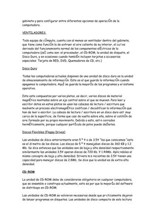 gabinete y para configurar entre diferentes opciones de operación de la
computadora.

VENTILADORES

Todo equipo de cómputo, cuenta con al menos un ventilador dentro del gabinete,
que tiene como función la de extraer el aire caliente de su interior, el cuál es
derivado del funcionamiento normal de los componentes eléctricos de la
computadora (así como son: el procesador, el CD-ROM, la unidad de disquete, el
Disco Duro, y en ocasiones cuando también incluyen tarjetas o accesorios
especiales: Tarjeta de RED, DVD, Quemadores de CD, etc.)

Disco Duro

Todas las computadoras actuales disponen de una unidad de disco duro es la unidad
de almacenamiento de información. Este es el que guarda la información cuando
apagamos la computadora. Aquí se guarda la mayoría de los programas y el sistema
operativo.

Este esta compuestos por varios platos, es decir, varios discos de material
magnético montados sobre un eje central sobre el que se mueven. Para leer y
escribir datos en estos platos se usan las cabezas de lectura / escritura que
mediante un proceso electromagnético codifican / decodifican la información que
han de leer o escribir. La cabeza de lectura / escritura en un disco duro está muy
cerca de la superficie, de forma que casi da vuelta sobre ella, sobre el colchón de
aire formado por su propio movimiento. Debido a esto, están cerrados
herméticamente, porque cualquier partícula de polvo puede dañarlos.

Discos Flexibles (Floppy Drives)

Las unidades de disco anteriormente eran 5 ¼ ´ o de 3.5´ “los que conocemos “esto
es el diámetro de los discos. Los discos de 5 ¼ ´ manejaban discos de 360 KB y 1.2
Mb. Se dice entonces que las unidades son de baja y alta densidad respectivamente
similarmente las unidades 3.5´ operan discos de 720 Kb. Y 1.44Mb. Aplicándoles el
mismo concepto de baja y alta densidad. Drivers más recientes de 3.5´ tienen una
capacidad para manejar discos de 2.8Mb. Se dice que la unidad es de extra alta
densidad.

CD-ROM

La unidad de CD-ROM debe de considerarse obligatoria en cualquier computadora,
que se ensamble o construya actualmente, esto es por que la mayoría del software
se distribuye en CD-ROM.

Las unidades de CD-ROM se volvieron necesarias desde que prácticamente dejaron
de lanzar programas en disquetes. Las unidades de disco compacto de solo lectura
 