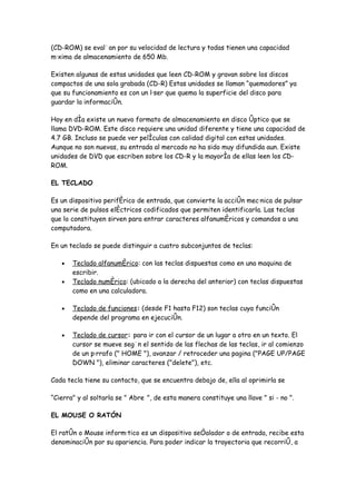(CD-ROM) se evalúan por su velocidad de lectura y todas tienen una capacidad
máxima de almacenamiento de 650 Mb.

Existen algunas de estas unidades que leen CD-ROM y gravan sobre los discos
compactos de una sola grabada (CD-R) Estas unidades se llaman “quemadores” ya
que su funcionamiento es con un láser que quema la superficie del disco para
guardar la información.

Hoy en día existe un nuevo formato de almacenamiento en disco óptico que se
llama DVD-ROM. Este disco requiere una unidad diferente y tiene una capacidad de
4.7 GB. Incluso se puede ver películas con calidad digital con estas unidades.
Aunque no son nuevas, su entrada al mercado no ha sido muy difundida aun. Existe
unidades de DVD que escriben sobre los CD-R y la mayoría de ellas leen los CD-
ROM.

EL TECLADO

Es un dispositivo periférico de entrada, que convierte la acción mecánica de pulsar
una serie de pulsos eléctricos codificados que permiten identificarla. Las teclas
que lo constituyen sirven para entrar caracteres alfanuméricos y comandos a una
computadora.

En un teclado se puede distinguir a cuatro subconjuntos de teclas:

   •   Teclado alfanumérico: con las teclas dispuestas como en una maquina de
       escribir.
   •   Teclado numérico: (ubicado a la derecha del anterior) con teclas dispuestas
       como en una calculadora.

   •   Teclado de funciones: (desde F1 hasta F12) son teclas cuya función
       depende del programa en ejecución.

   •   Teclado de cursor: para ir con el cursor de un lugar a otro en un texto. El
       cursor se mueve según el sentido de las flechas de las teclas, ir al comienzo
       de un párrafo (" HOME "), avanzar / retroceder una pagina ("PAGE UP/PAGE
       DOWN "), eliminar caracteres ("delete"), etc.

Cada tecla tiene su contacto, que se encuentra debajo de, ella al oprimirla se

“Cierra" y al soltarla se " Abre ", de esta manera constituye una llave " si - no ".

EL MOUSE O RATÓN

El ratón o Mouse informático es un dispositivo señalador o de entrada, recibe esta
denominación por su apariencia. Para poder indicar la trayectoria que recorrió, a
 