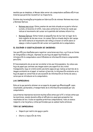 medida que se desplaza, el Mouse debe enviar ala computadora señales eléctricas
binarias que permitan reconstruir su trayectoria.

Existen dos tecnologías principales en fabricación de ratones: Ratones mecánicos
y Ratones ópticos.

   •   Ratones mecánicos: Estos constan de una bola situada en su parte inferior.
       La bola, al moverse el ratón, roza unos contactos en forma de rueda que
       indican el movimiento del cursor en la pantalla del sistema informático.

   •   Ratones ópticos: Estos tienen un pequeño haz de luz láser en lugar de la
       bola rodante de los mecánicos. Un censor óptico situado dentro del cuerpo
       del ratón detecta el movimiento del reflejo al mover el ratón sobre el
       espejo e indica la posición del cursor en la pantalla de la computadora.

EL ESCÁNER O DIGITALIZADOR DE IMÁGENES

Son periféricos diseñados para registrar caracteres escritos, o gráficos en forma
de fotografías o dibujos, impresos en una hoja de papel facilitando su
introducción la computadora convirtiéndolos en información binaria comprensible
para ésta.

El funcionamiento de un escáner es similar al de una fotocopiadora. Se coloca una
hoja de papel que contiene una imagen sobre una superficie de cristal
transparente, bajo el cristal existe una lente especial que realiza un barrido de la
imagen existente en el papel; al realizar el barrido, la información existente en la
hoja de papel es convertida en una sucesión de información en forma de unos y
ceros que se introducen en la computadora.

LAS IMPRESORAS

Esta es la que permite obtener en un soporte de papel una ¨hardcopy¨: copia
visualizable, perdurable y transportable de la información procesada por una
computadora.

Las primeras impresoras nacieron muchos años antes que la PC e incluso antes que
los monitores, siendo durante años el método más usual para presentar los
resultados de los cálculos en aquellas primitivas computadoras, todo un avance
respecto a las tarjetas y cintas perforadas que se usaban hasta entonces.

TIPO DE IMPRESORAS

   •   Impacto por matriz de aguja o punto

   •   Chorro o inyección de tinta
 