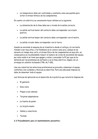 •   La temperatura debe ser controlada y constante como sea posible para
       evitar el stress térmico de los componentes.

En cuanto a lo eléctrico es conveniente hacer énfasis en lo siguiente:

   •   La alimentación de la línea debe ser a través de la salida correcta

   •   La salida vertical menor del contacto debe corresponder con el polo
       positivo.

   •   La salida vertical mayor del contacto debe corresponder con el neutro.

   •   La salida circular debe corresponder con la tierra.

Cuando se enciende la maquina da un transitorio donde el voltaje y la corriente
tienden a ser muy altos, a tal fenómeno se le conoce como pico, aunque se da
durante un tiempo muy corto, el stress físico de los componentes es muy alto, en
consecuencia es recomendable reducir el numero de ciclos de encendido del equipo,
por esta razón si se tiene que apagar y volver a encender la PC por que se ha
detenido por los problemas de software o en la línea eléctrica, hágalo con un
arranque en caliente tecleando CTRL-ALT-DEL.

Una vez cubiertos los anteriores preliminares se procede a desarmar el equipo
conforme a los cuidados y técnicas ya descritas. Para una adecuada limpieza se
debe de desarmar todo el equipo.

Las técnicas de aplicación en el desarrollo de la práctica que incluirá la limpieza de:

   •   El gabinete

   •   Disco duro

   •   Flopys y sus cabezas

   •   Tarjetas adaptadoras

   •   La fuente de poder

   •   La tarjeta madre

   •   Cables y conectores

   •   Teclado

3.3 Procedimiento para el mantenimiento preventivo:
 