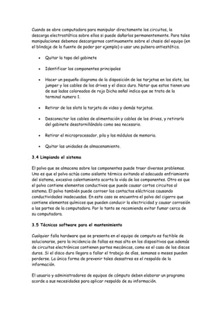 Cuando se abre computadora para manipular directamente los circuitos, la
descarga electrostática sobre ellos si puede dañarlos permanentemente. Para tales
manipulaciones debemos descargarnos continuamente sobre el chasis del equipo (en
el blindaje de la fuente de poder por ejemplo) o usar una pulsera antiestática.

   •   Quitar la tapa del gabinete

   •   Identificar los componentes principales

   •   Hacer un pequeño diagrama de la disposición de las tarjetas en los slots, los
       jumper y los cables de los drives y el disco duro. Notar que estos tienen uno
       de sus lados coloreados de rojo Dicha señal indica que se trata de la
       terminal numero 1.

   •   Retirar de los slots la tarjeta de video y demás tarjetas.

   •   Desconectar los cables de alimentación y cables de los drives, y retirarlo
       del gabinete desatornillándolo como sea necesario.

   •   Retirar el microprocesador, pila y los módulos de memoria.

   •   Quitar las unidades de almacenamiento.

3.4 Limpiando el sistema

El polvo que se almacena sobre los componentes puede traer diversos problemas.
Uno es que el polvo actúa como aislante térmico evitando el adecuado enfriamiento
del sistema, excesivo calentamiento acorta la vida de los componentes. Otro es que
el polvo contiene elementos conductivos que puede causar cortos circuitos al
sistema. El polvo también puede corroer los contactos eléctricos causando
conductividades inadecuadas. En este caso se encuentra el polvo del cigarro que
contiene elementos químicos que pueden conducir la electricidad y causar corrosión
a las partes de la computadora. Por lo tanto se recomienda evitar fumar cerca de
su computadora.

3.5 Técnicas software para el mantenimiento

Cualquier falla hardware que se presenta en el equipo de computo es factible de
solucionarse, pero la incidencia de fallas es mas alta en los dispositivos que además
de circuitos electrónicos contienen partes mecánicas, como es el caso de los discos
duros. Si el disco duro llegara a fallar el trabajo de días, semanas o meses pueden
perderse. La única forma de prevenir tales desastres es el respaldo de la
información.

El usuario y administradores de equipos de cómputo deben elaborar un programa
acorde a sus necesidades para aplicar respaldo de su información.
 
