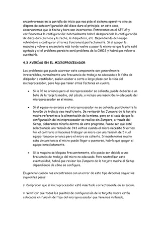 encontraremos en la pantalla de inicio que nos pide el sistema operativo sino se
dispone de autoconfiguración del disco duro al principio, en este caso,
observaremos que la fecha y hora son incorrectas. Entraremos en el SETUP y
verificaremos la configuración; habitualmente habrá desaparecido la configuración
de disco duro, la hora y la fecha, la disquetera, etc. Dependiendo del equipo
volviéndolo a configurar otra vez funcionará perfectamente. Si al apagar la
maquina y volver a encenderla más tarde vuelve a pasar lo mismo es que la pila está
agotada y si el problema persiste será problema de la CMOS y habrá que volver a
sustituirla.

4.3 AVERÍAS EN EL MICROPROCESADOR

Los problemas que puede acarrear este componente son generalmente
irreversibles, normalmente una frecuencia de trabajo no adecuada o la falta de
disipador o ventilador, suelen acabar a corto o largo plazo con la vida del
microprocesador, pero hay que tener otros factores en cuenta.

   •   Si la PC no arranca pero el microprocesador se calienta, puede deberse a un
       fallo de la tarjeta madre, del zócalo, o incluso una inserción no adecuada del
       microprocesador en el mismo.

   •   Si el equipo no arranca y el microprocesador no se calienta, posiblemente la
       tensión de trabajo sea insuficiente. Se revisarán los Jumpers de la tarjeta
       madre referentes a la alimentación de la misma, pero en el caso de que la
       configuración del microprocesador se realice sin Jumpers, a través del
       Setup, deberemos mirarlo dentro de este programa. Puede ser que esté
       seleccionada una tensión de 3´3 voltios cuando el micro necesite 5 voltios.
       Por el contrario si hacemos trabajar un micro con una tensión de 5 v, el
       equipo tampoco arranca pero el micro se calienta. Si mantenemos mucho
       esta circunstancia el micro puede llegar a quemarse, habría que apagar el
       equipo inmediatamente.

   •   Si la maquina se bloquea frecuentemente, ello puede ser debido a una
       frecuencia de trabajo del micro no adecuada. Para neutralizar esta
       eventualidad, habrá que revisar los Jumpers de la tarjeta madre el Setup
       dependiendo de cómo se configure.

En general cuando nos encontremos con un error de este tipo debemos seguir los
siguientes pasos:

s Comprobar que el microprocesador está insertado correctamente en su zócalo.

s Verificar que todos los puentes de configuración de la tarjeta madre están
colocados en función del tipo del microprocesador que tenemos instalado.
 