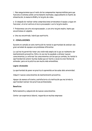 Nos aseguraremos que el resto de los componentes imprescindibles para que
funcione el sistema están correctamente montados, espacialmente la fuente de
alimentación, la memoria RAM y la tarjeta de video.

a Si después de realizar estas comprobaciones arrancamos el equipo y sigue sin
funcionar, el error está en el micro procesador o en la tarjeta madre.

f Probaremos con otro microprocesador, o con otra tarjeta madre, hasta que
encontremos el culpable.

e Una vez encontrado, habrá que sustituirlo.

V. CONCLUSIONES

Durante mi estadía en esta institución he tenido la oportunidad de analizar una
gran variedad de equipos con problemas diferentes

Lo cual me ha permitido tener una visión más amplia de lo que es realmente dar
mantenimiento preventivo. Esto a la vez me ha ayudado a obtener nuevos
conocimientos y a reforzar los conocimientos con los que ya contaba, he tenido la
oportunidad de aclarar muchas dudas que en teoría a veces no eran fáciles de
entender, pero en la práctica son mucho más entendibles.

Logros alcanzados

La oportunidad de poner en practica lo aprendido en las aulas dela universidad.

Adquirir nuevos conocimientos de mantenimiento preventivo.

Apoyar de manera eficiente y satisfactoria a la institución que me brindo la
oportunidad realizar mis practicas profesionales.

Beneficios

Reforzamiento y adquisición de nuevos conocimientos.

Contar con experiencia laboral, requerida en muchas empresas
 