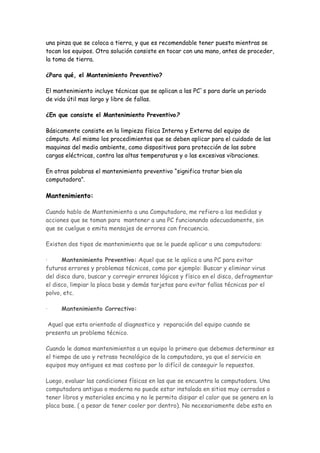 una pinza que se coloca a tierra, y que es recomendable tener puesta mientras se
tocan los equipos. Otra solución consiste en tocar con una mano, antes de proceder,
la toma de tierra.

¿Para qué, el Mantenimiento Preventivo?

El mantenimiento incluye técnicas que se aplican a las PC`s para darle un periodo
de vida útil mas largo y libre de fallas.

¿En que consiste el Mantenimiento Preventivo?

Básicamente consiste en la limpieza física Interna y Externa del equipo de
cómputo. Así mismo los procedimientos que se deben aplicar para el cuidado de las
maquinas del medio ambiente, como dispositivos para protección de las sobre
cargas eléctricas, contra las altas temperaturas y o las excesivas vibraciones.

En otras palabras el mantenimiento preventivo “significa tratar bien ala
computadora”.

Mantenimiento:

Cuando hablo de Mantenimiento a una Computadora, me refiero a las medidas y
acciones que se toman para mantener a una PC funcionando adecuadamente, sin
que se cuelgue o emita mensajes de errores con frecuencia.

Existen dos tipos de mantenimiento que se le puede aplicar a una computadora:

·     Mantenimiento Preventivo: Aquel que se le aplica a una PC para evitar
futuros errores y problemas técnicos, como por ejemplo: Buscar y eliminar virus
del disco duro, buscar y corregir errores lógicos y físico en el disco, defragmentar
el disco, limpiar la placa base y demás tarjetas para evitar fallas técnicas por el
polvo, etc.

·    Mantenimiento Correctivo:

 Aquel que esta orientado al diagnostico y reparación del equipo cuando se
presenta un problema técnico.

Cuando le damos mantenimientos a un equipo lo primero que debemos determinar es
el tiempo de uso y retraso tecnológico de la computadora, ya que el servicio en
equipos muy antiguos es mas costoso por lo difícil de conseguir lo repuestos.

Luego, evaluar las condiciones físicas en las que se encuentra la computadora. Una
computadora antigua o moderna no puede estar instalada en sitios muy cerrados o
tener libros y materiales encima y no le permita disipar el calor que se genera en la
placa base. ( a pesar de tener cooler por dentro). No necesariamente debe esta en
 